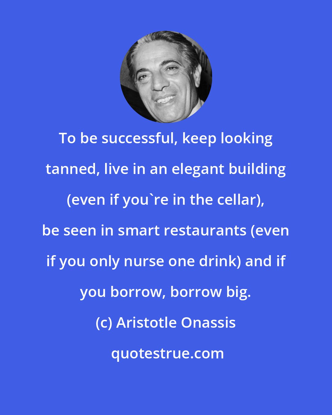 Aristotle Onassis: To be successful, keep looking tanned, live in an elegant building (even if you're in the cellar), be seen in smart restaurants (even if you only nurse one drink) and if you borrow, borrow big.