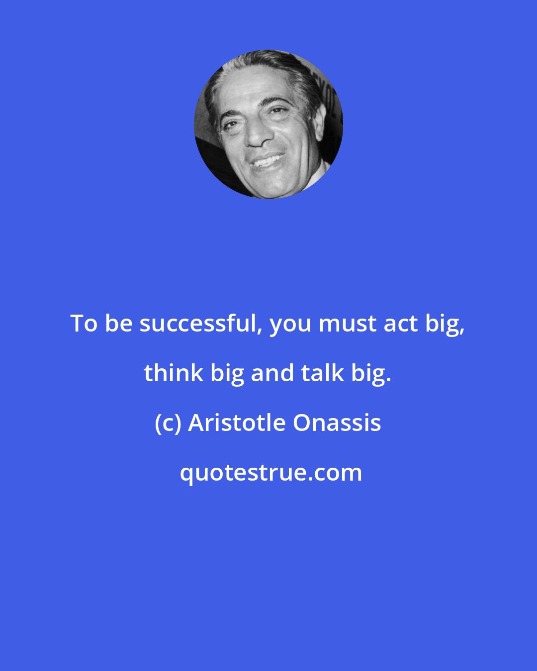 Aristotle Onassis: To be successful, you must act big, think big and talk big.