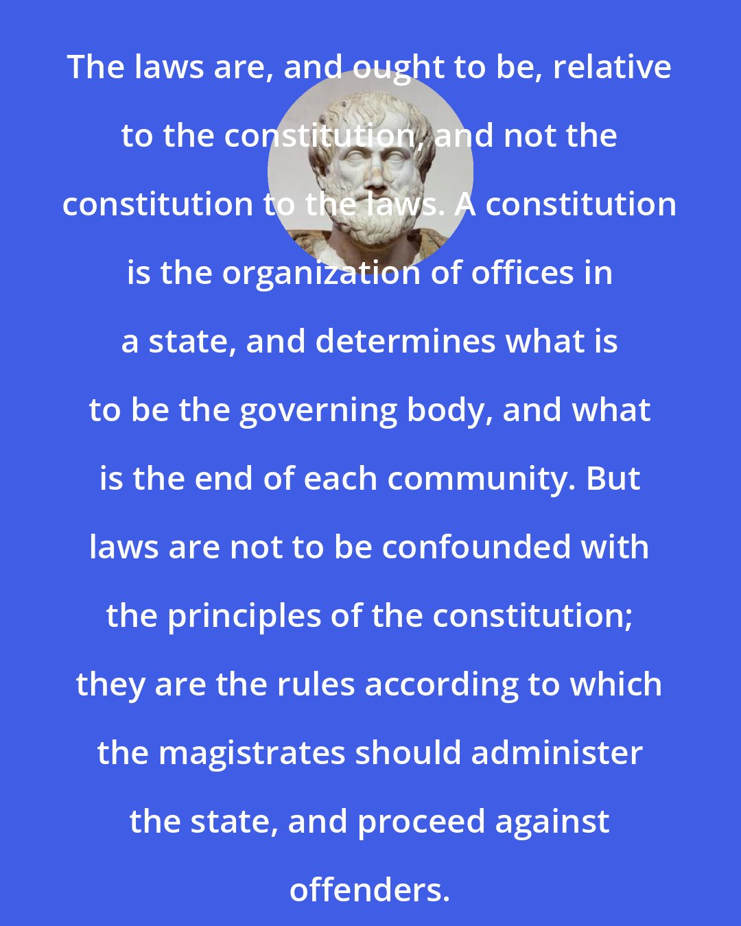 Aristotle: The laws are, and ought to be, relative to the constitution, and not the constitution to the laws. A constitution is the organization of offices in a state, and determines what is to be the governing body, and what is the end of each community. But laws are not to be confounded with the principles of the constitution; they are the rules according to which the magistrates should administer the state, and proceed against offenders.