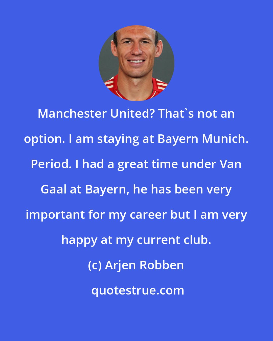 Arjen Robben: Manchester United? That's not an option. I am staying at Bayern Munich. Period. I had a great time under Van Gaal at Bayern, he has been very important for my career but I am very happy at my current club.