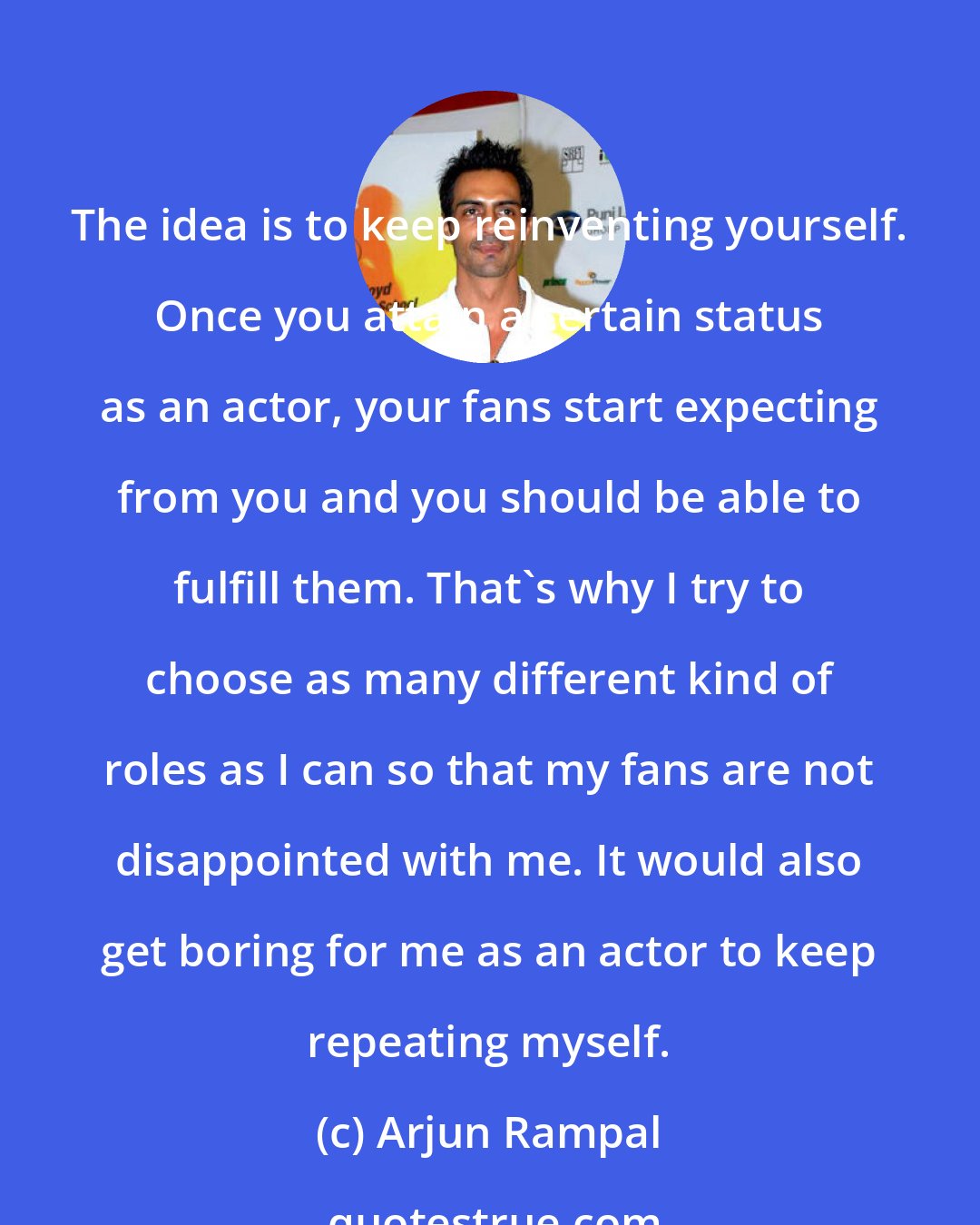 Arjun Rampal: The idea is to keep reinventing yourself. Once you attain a certain status as an actor, your fans start expecting from you and you should be able to fulfill them. That's why I try to choose as many different kind of roles as I can so that my fans are not disappointed with me. It would also get boring for me as an actor to keep repeating myself.