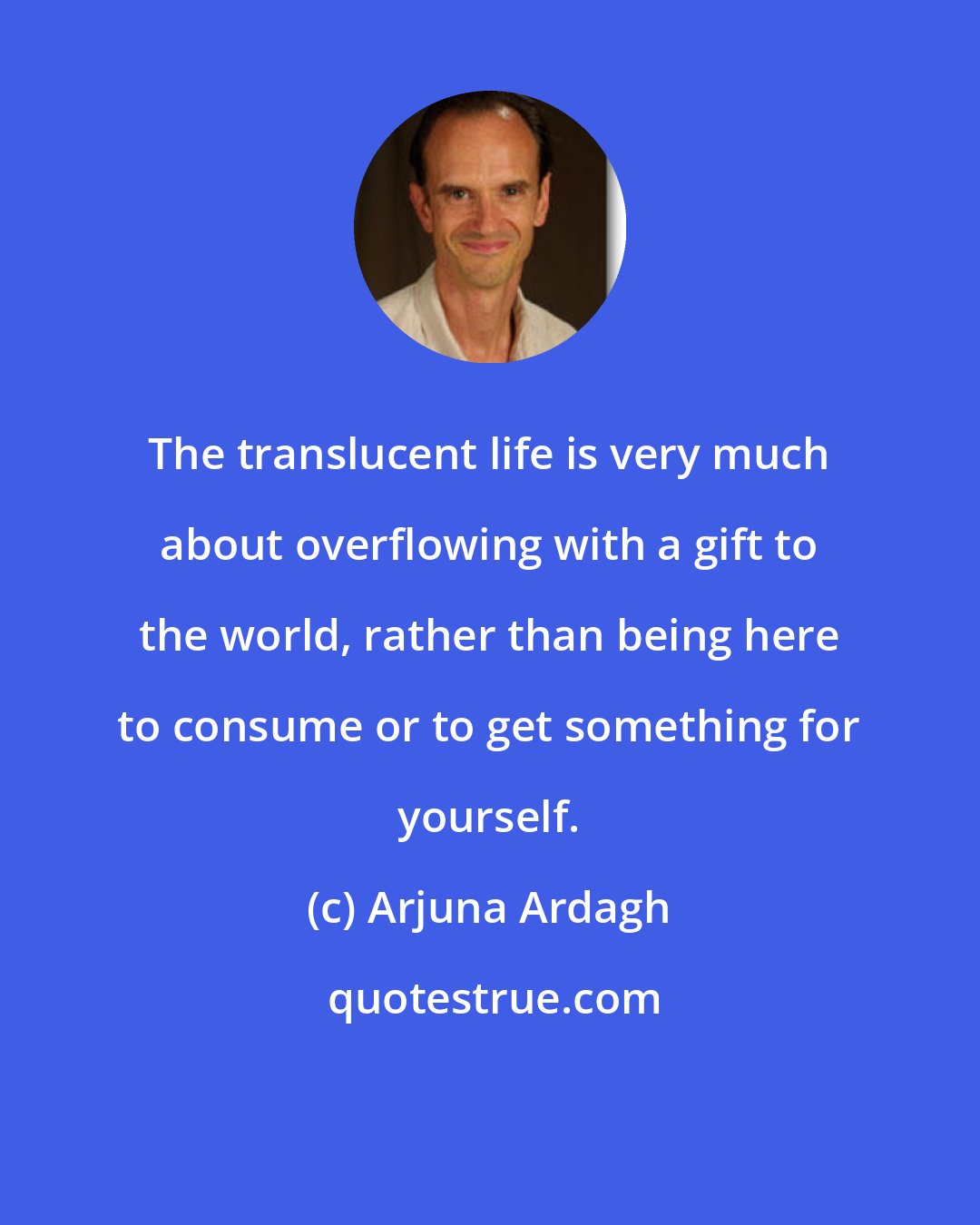 Arjuna Ardagh: The translucent life is very much about overflowing with a gift to the world, rather than being here to consume or to get something for yourself.