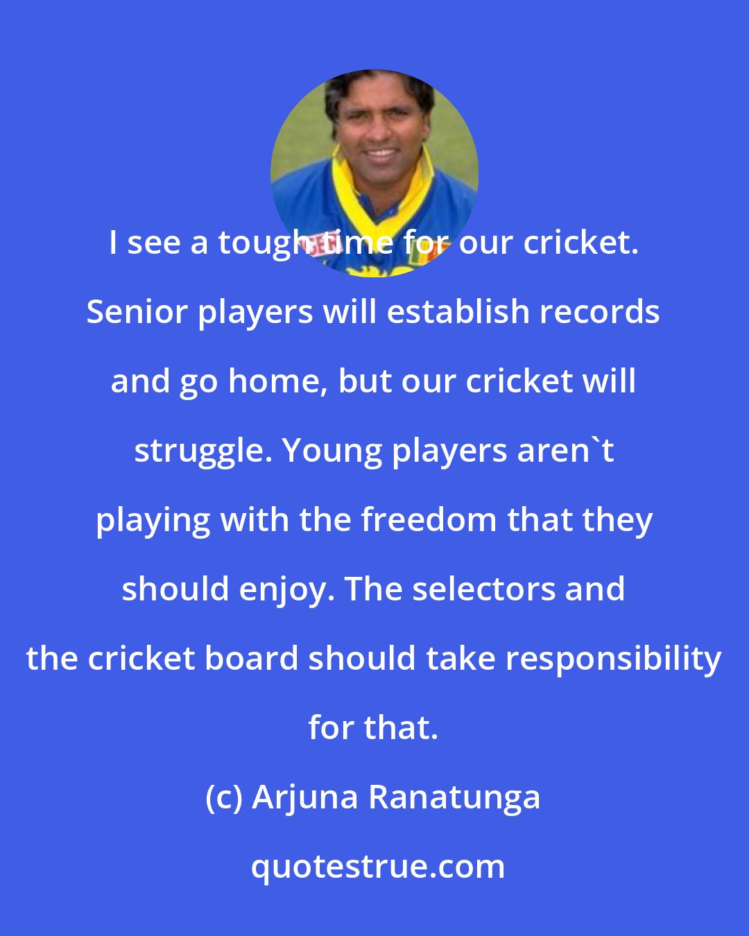 Arjuna Ranatunga: I see a tough time for our cricket. Senior players will establish records and go home, but our cricket will struggle. Young players aren't playing with the freedom that they should enjoy. The selectors and the cricket board should take responsibility for that.