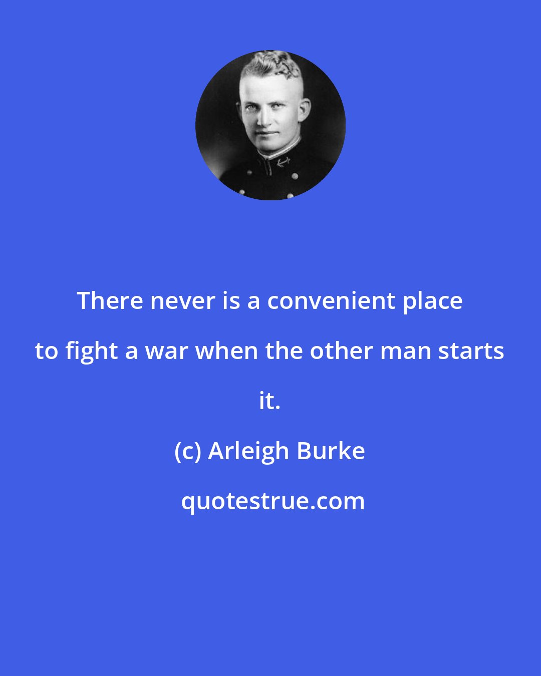 Arleigh Burke: There never is a convenient place to fight a war when the other man starts it.
