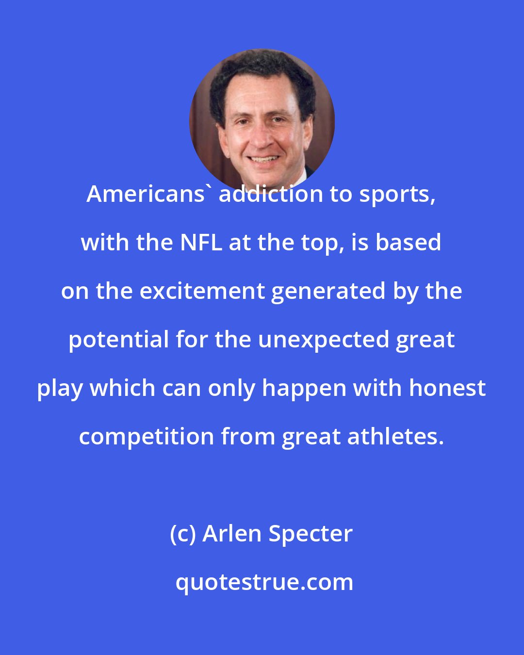 Arlen Specter: Americans' addiction to sports, with the NFL at the top, is based on the excitement generated by the potential for the unexpected great play which can only happen with honest competition from great athletes.