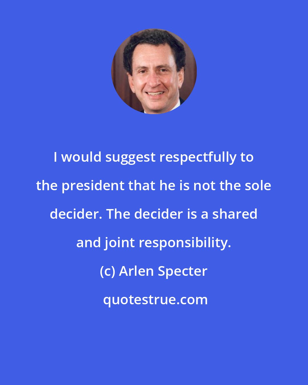Arlen Specter: I would suggest respectfully to the president that he is not the sole decider. The decider is a shared and joint responsibility.