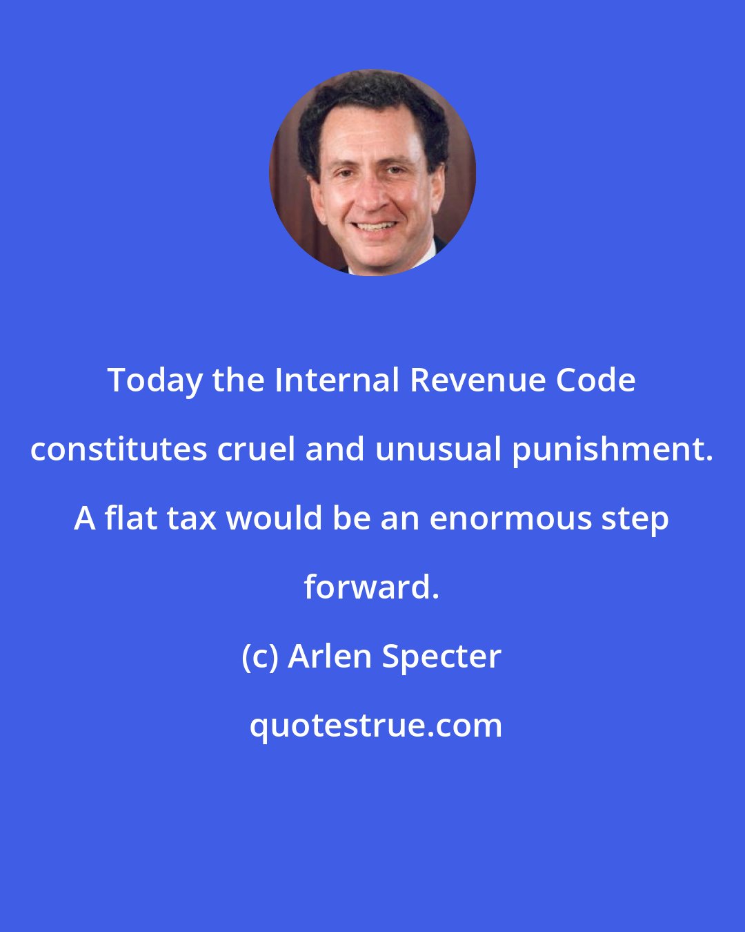 Arlen Specter: Today the Internal Revenue Code constitutes cruel and unusual punishment. A flat tax would be an enormous step forward.
