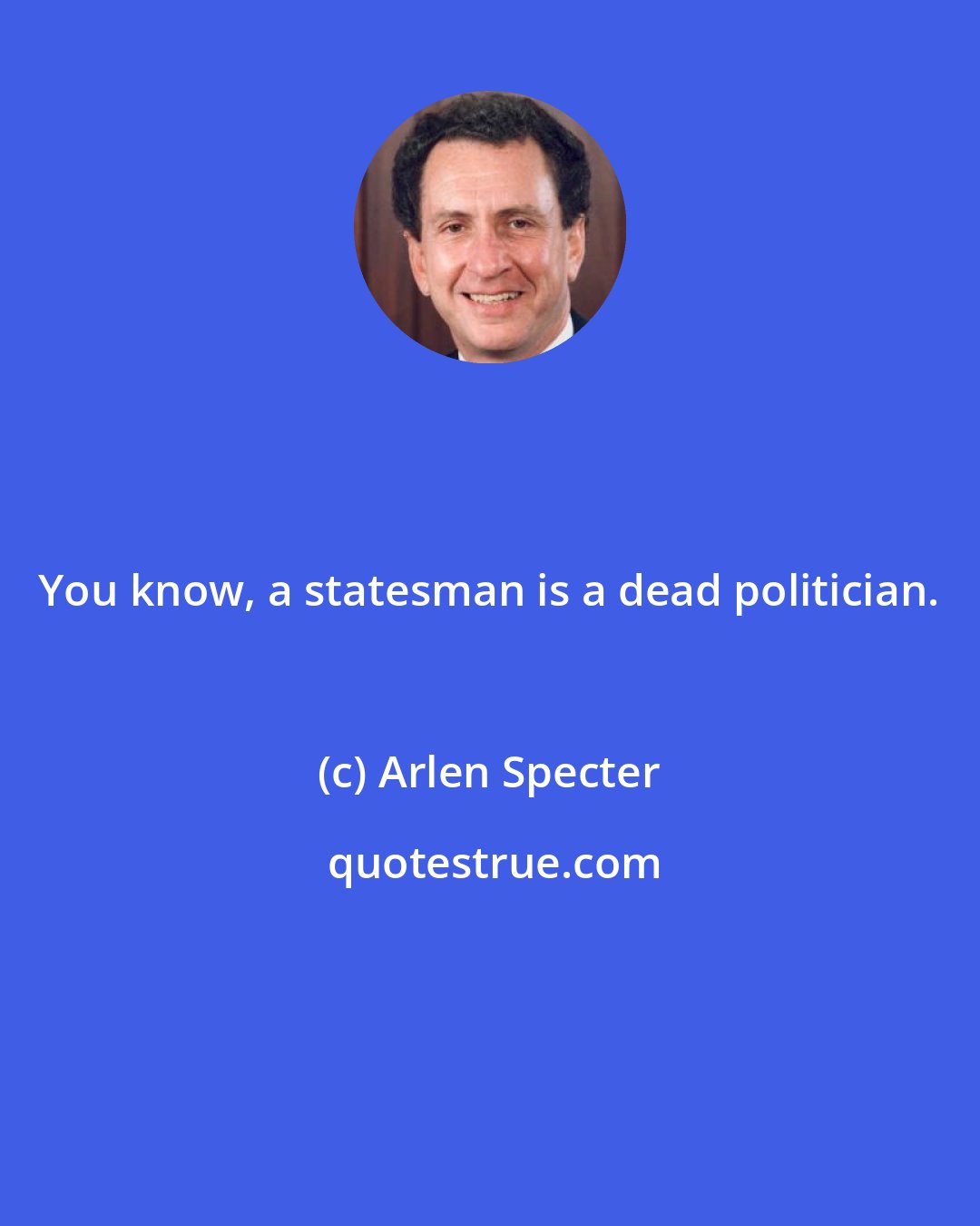 Arlen Specter: You know, a statesman is a dead politician.