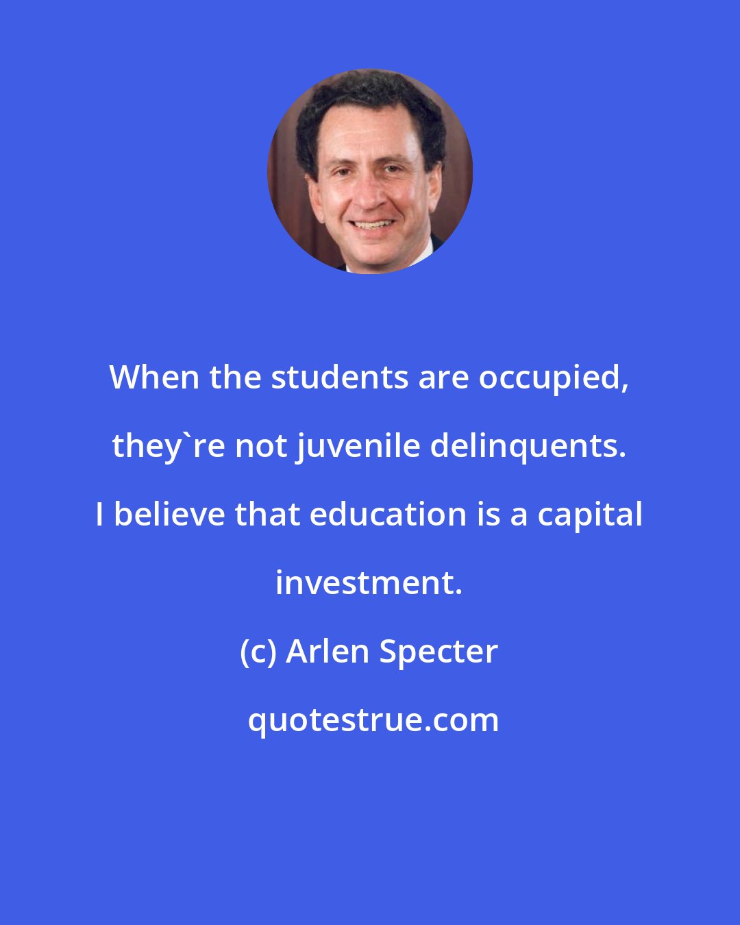 Arlen Specter: When the students are occupied, they're not juvenile delinquents. I believe that education is a capital investment.