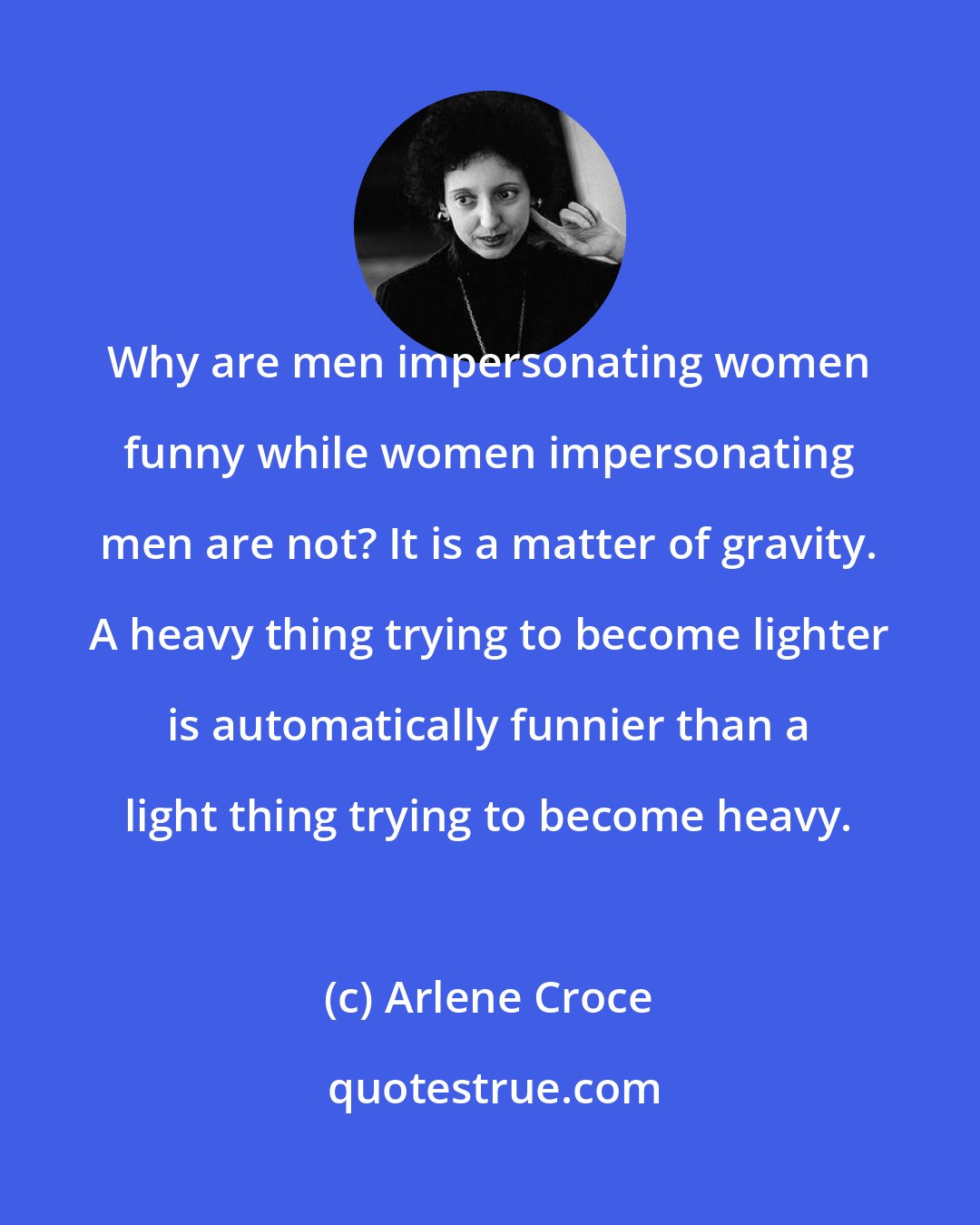 Arlene Croce: Why are men impersonating women funny while women impersonating men are not? It is a matter of gravity. A heavy thing trying to become lighter is automatically funnier than a light thing trying to become heavy.