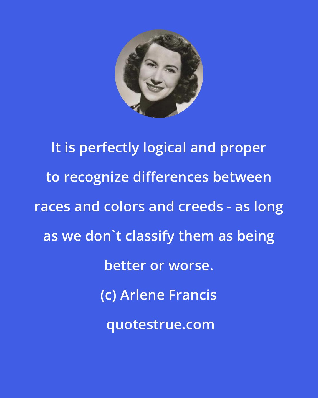 Arlene Francis: It is perfectly logical and proper to recognize differences between races and colors and creeds - as long as we don't classify them as being better or worse.