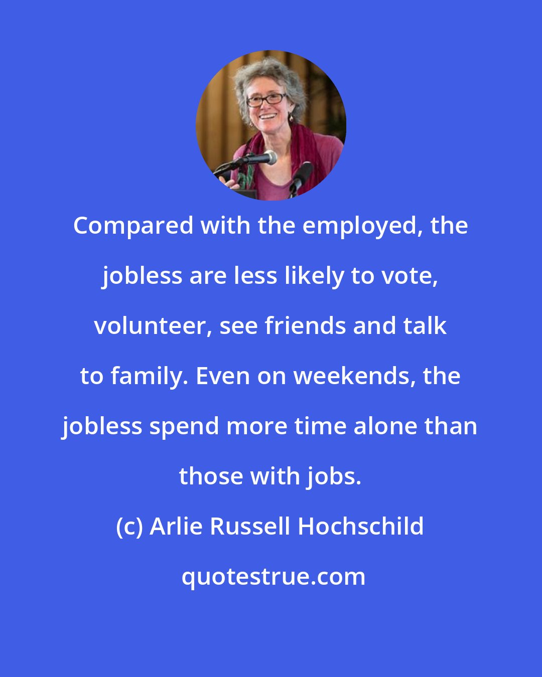 Arlie Russell Hochschild: Compared with the employed, the jobless are less likely to vote, volunteer, see friends and talk to family. Even on weekends, the jobless spend more time alone than those with jobs.
