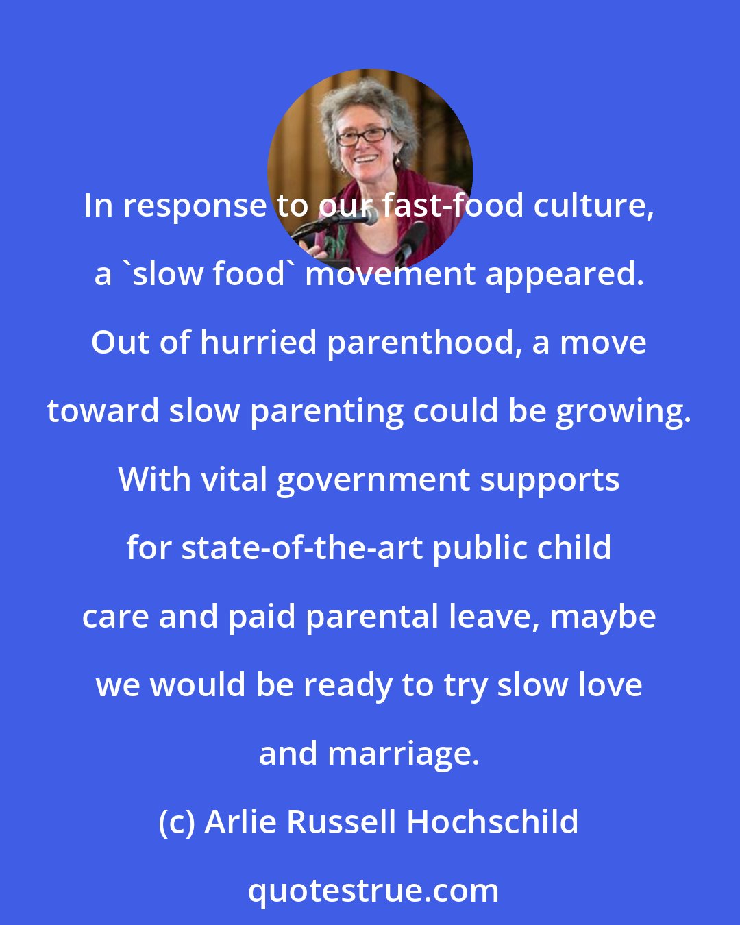 Arlie Russell Hochschild: In response to our fast-food culture, a 'slow food' movement appeared. Out of hurried parenthood, a move toward slow parenting could be growing. With vital government supports for state-of-the-art public child care and paid parental leave, maybe we would be ready to try slow love and marriage.