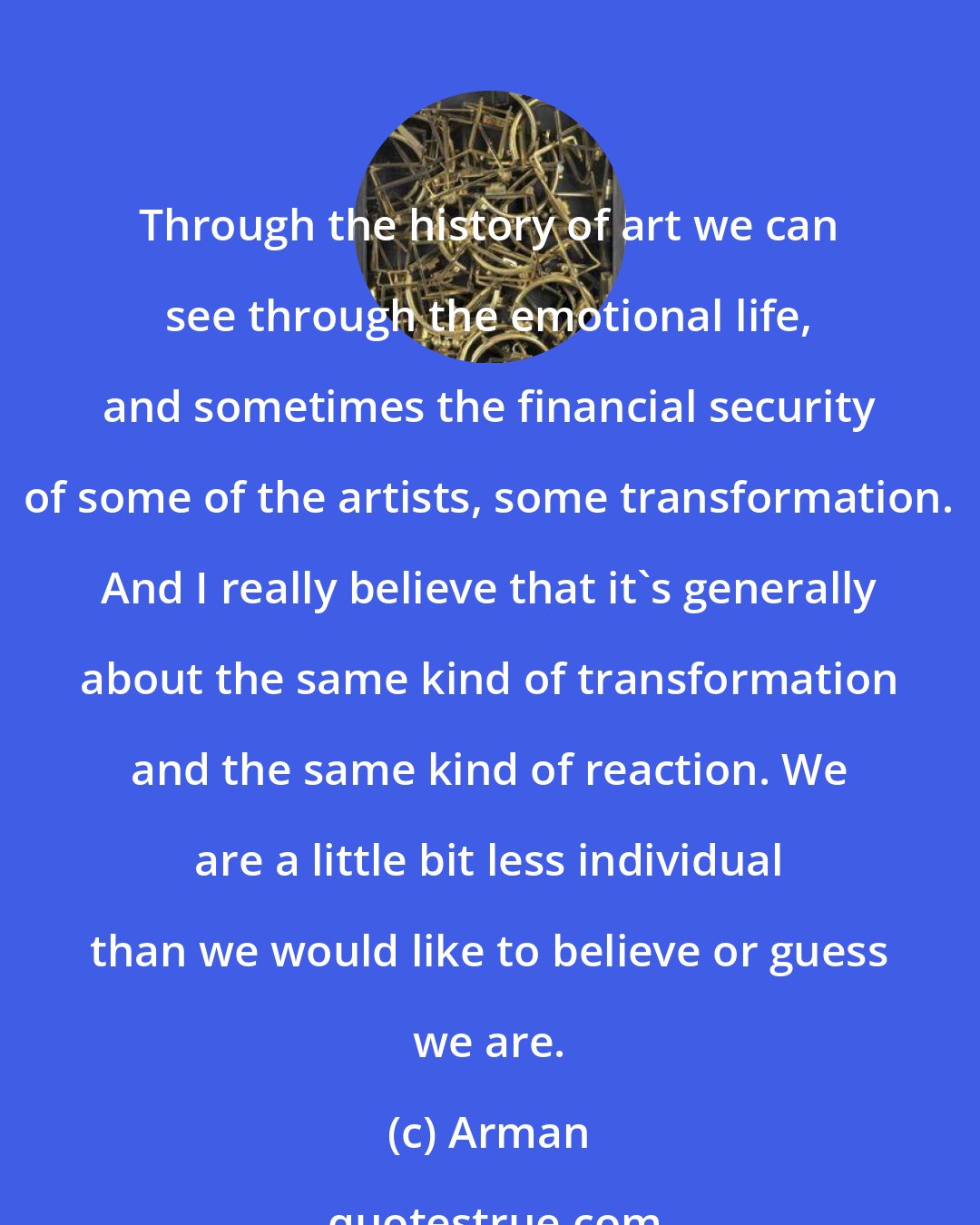 Arman: Through the history of art we can see through the emotional life, and sometimes the financial security of some of the artists, some transformation. And I really believe that it's generally about the same kind of transformation and the same kind of reaction. We are a little bit less individual than we would like to believe or guess we are.