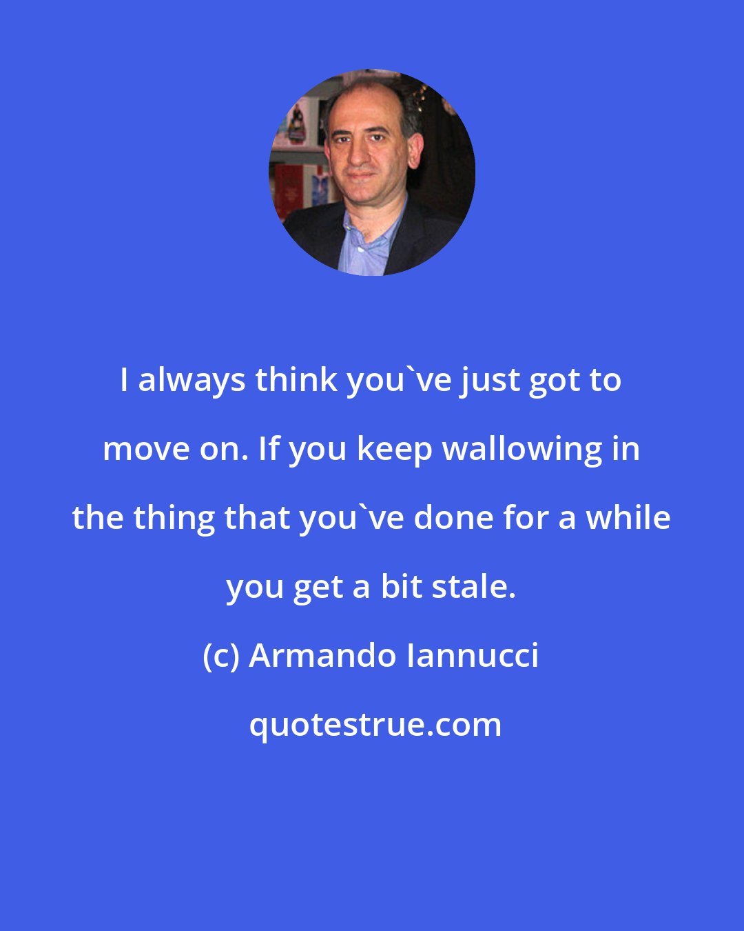 Armando Iannucci: I always think you've just got to move on. If you keep wallowing in the thing that you've done for a while you get a bit stale.