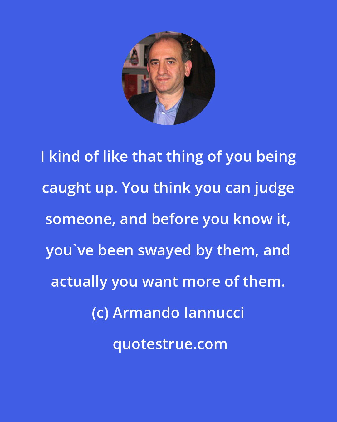 Armando Iannucci: I kind of like that thing of you being caught up. You think you can judge someone, and before you know it, you've been swayed by them, and actually you want more of them.
