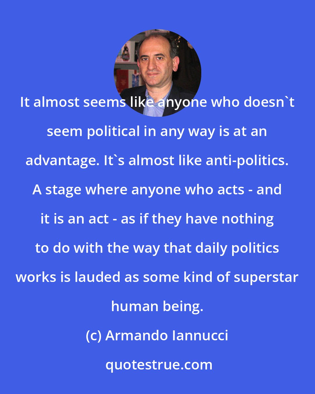 Armando Iannucci: It almost seems like anyone who doesn't seem political in any way is at an advantage. It's almost like anti-politics. A stage where anyone who acts - and it is an act - as if they have nothing to do with the way that daily politics works is lauded as some kind of superstar human being.