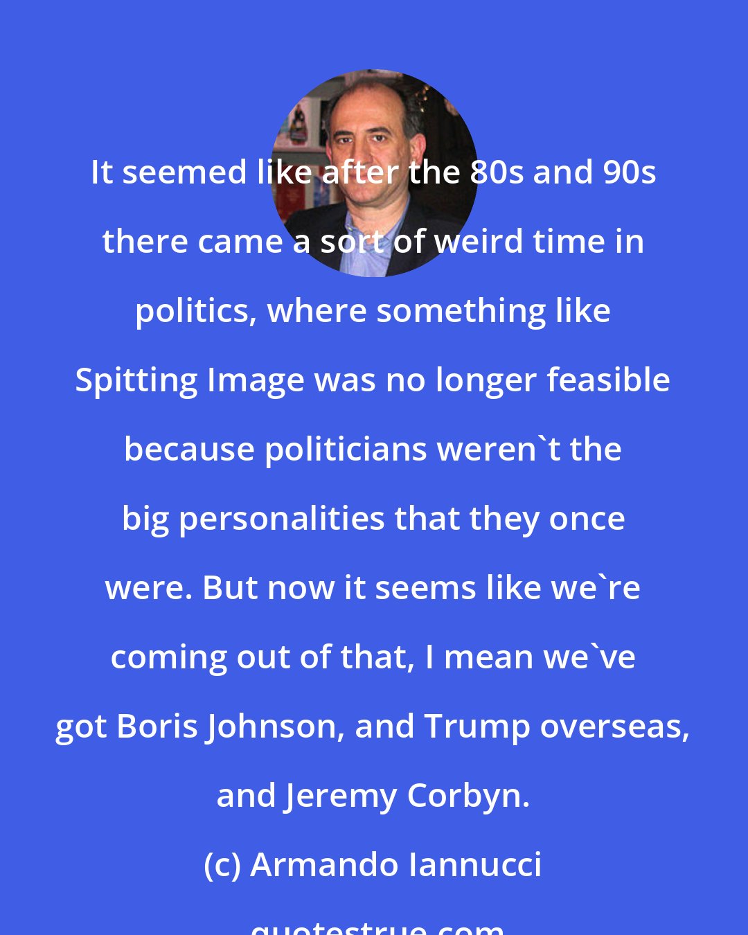 Armando Iannucci: It seemed like after the 80s and 90s there came a sort of weird time in politics, where something like Spitting Image was no longer feasible because politicians weren't the big personalities that they once were. But now it seems like we're coming out of that, I mean we've got Boris Johnson, and Trump overseas, and Jeremy Corbyn.