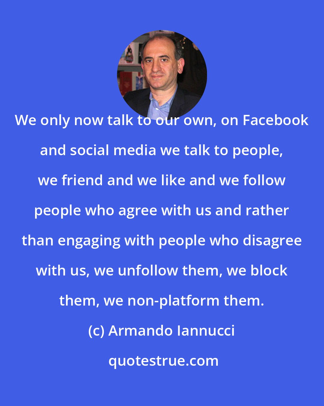 Armando Iannucci: We only now talk to our own, on Facebook and social media we talk to people, we friend and we like and we follow people who agree with us and rather than engaging with people who disagree with us, we unfollow them, we block them, we non-platform them.