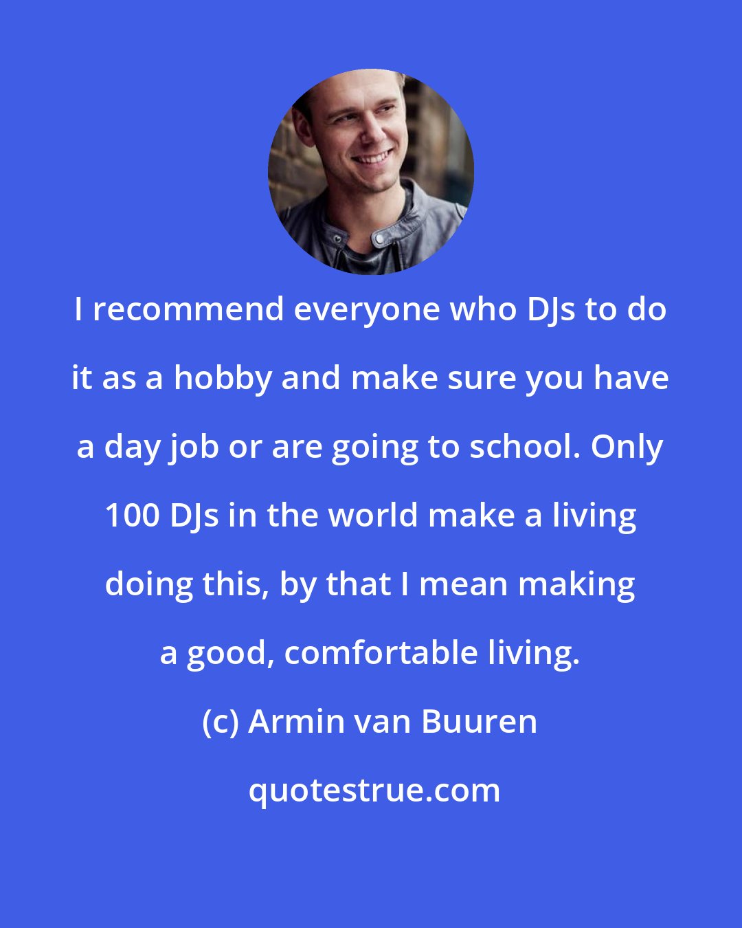 Armin van Buuren: I recommend everyone who DJs to do it as a hobby and make sure you have a day job or are going to school. Only 100 DJs in the world make a living doing this, by that I mean making a good, comfortable living.