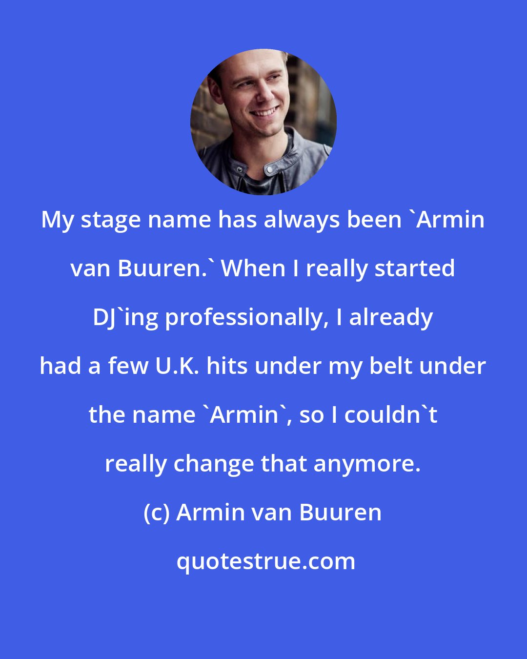 Armin van Buuren: My stage name has always been 'Armin van Buuren.' When I really started DJ'ing professionally, I already had a few U.K. hits under my belt under the name 'Armin', so I couldn't really change that anymore.