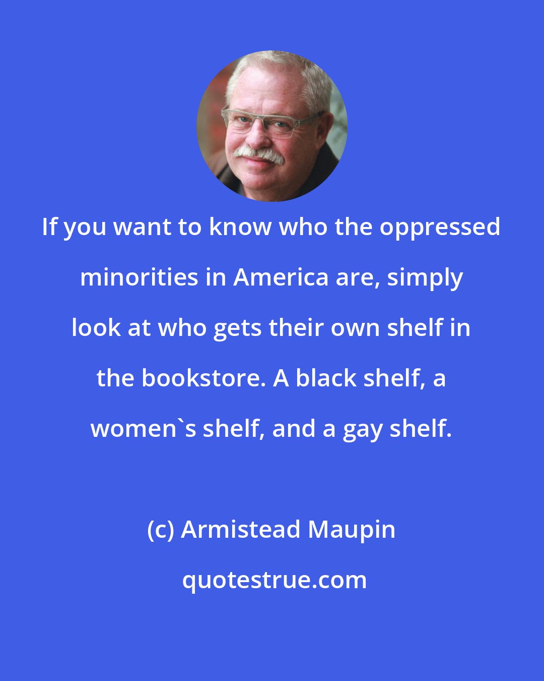Armistead Maupin: If you want to know who the oppressed minorities in America are, simply look at who gets their own shelf in the bookstore. A black shelf, a women's shelf, and a gay shelf.