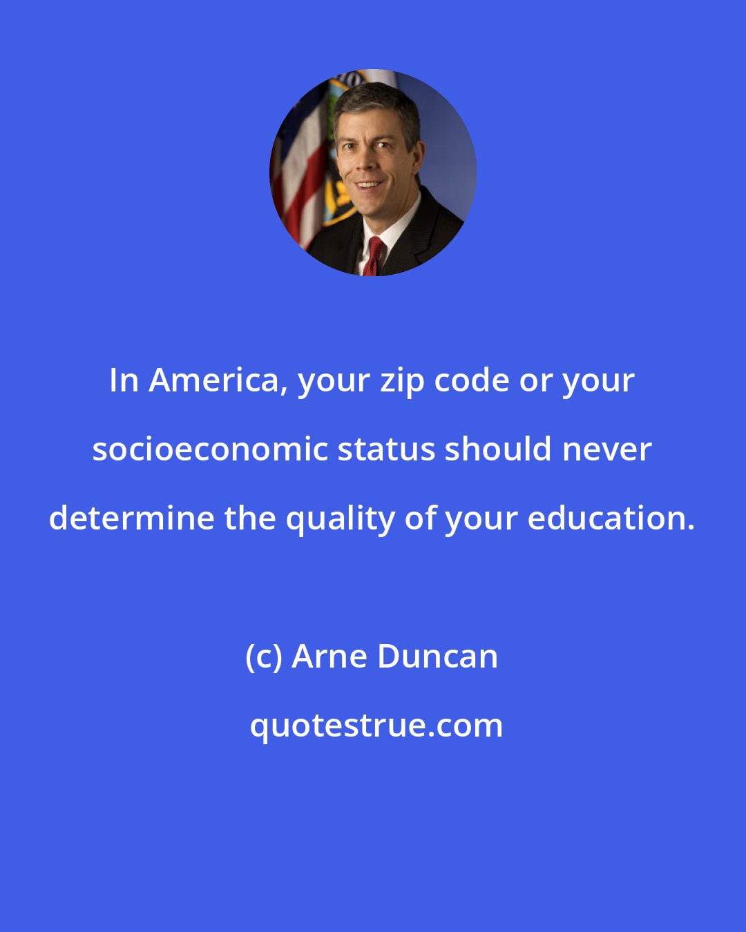 Arne Duncan: In America, your zip code or your socioeconomic status should never determine the quality of your education.