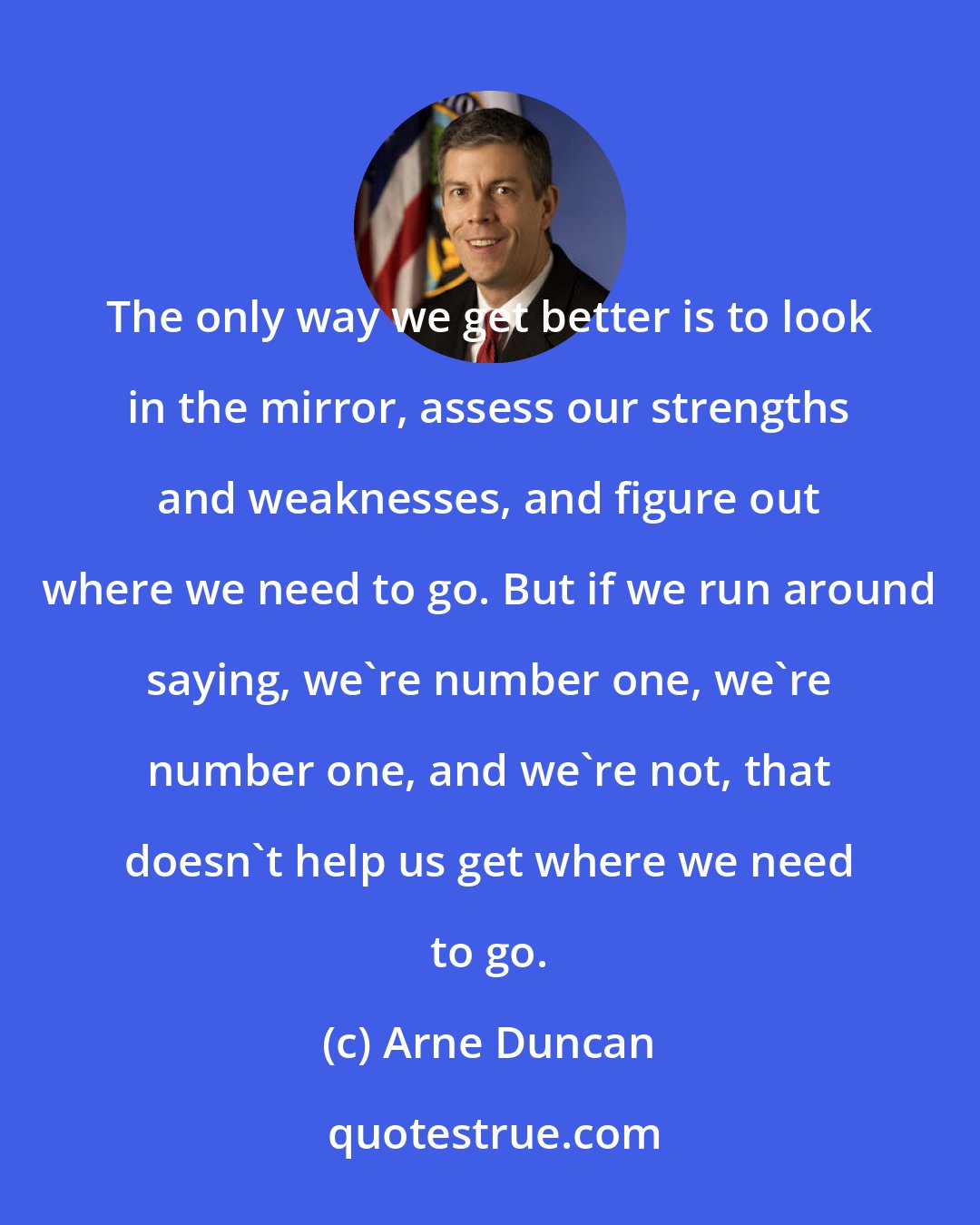 Arne Duncan: The only way we get better is to look in the mirror, assess our strengths and weaknesses, and figure out where we need to go. But if we run around saying, we're number one, we're number one, and we're not, that doesn't help us get where we need to go.