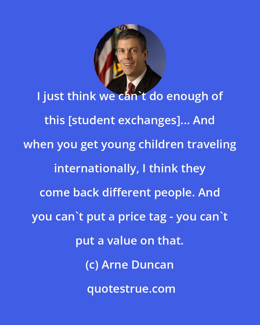 Arne Duncan: I just think we can't do enough of this [student exchanges]... And when you get young children traveling internationally, I think they come back different people. And you can't put a price tag - you can't put a value on that.
