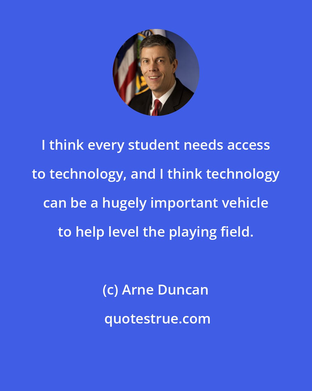Arne Duncan: I think every student needs access to technology, and I think technology can be a hugely important vehicle to help level the playing field.