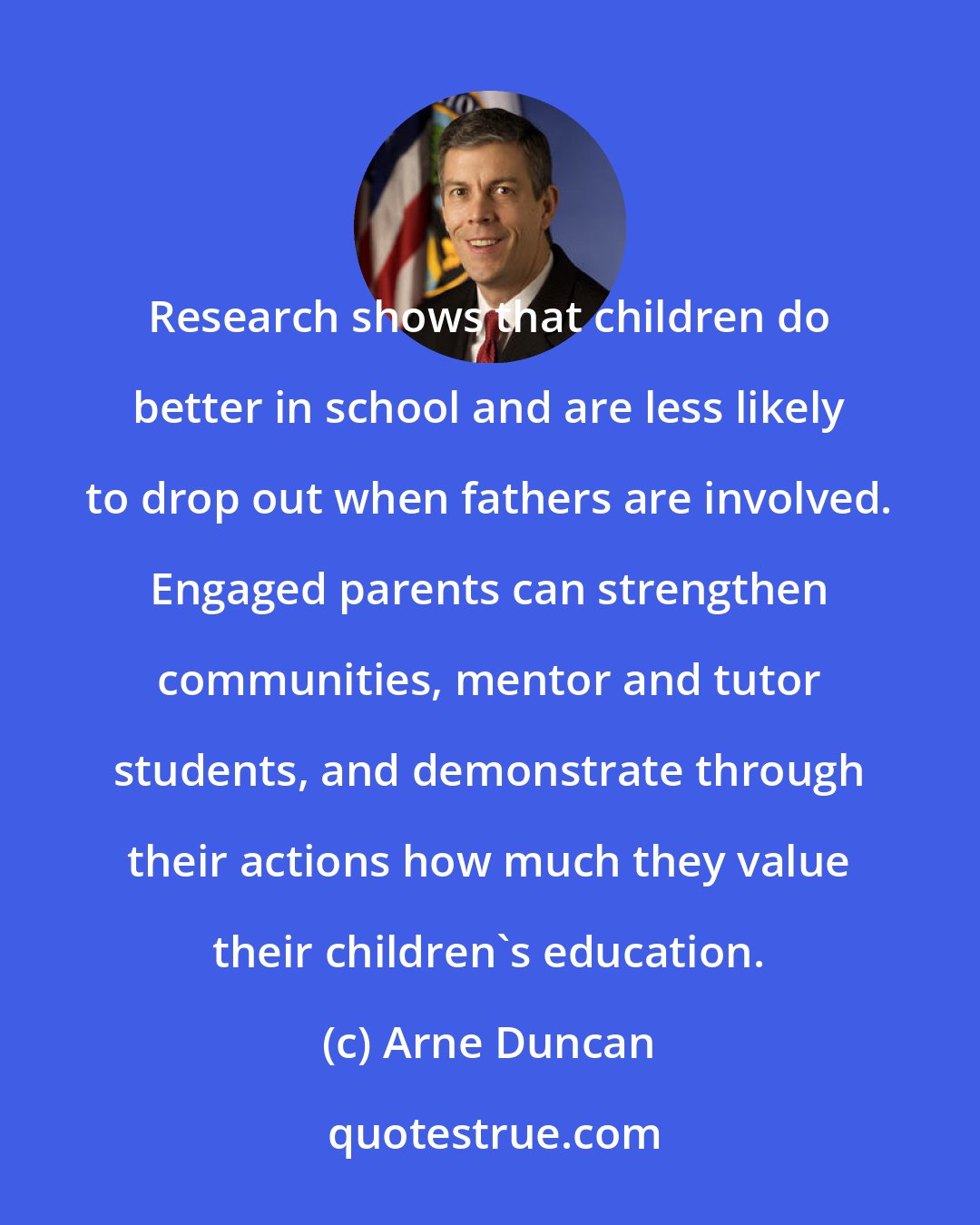 Arne Duncan: Research shows that children do better in school and are less likely to drop out when fathers are involved. Engaged parents can strengthen communities, mentor and tutor students, and demonstrate through their actions how much they value their children's education.