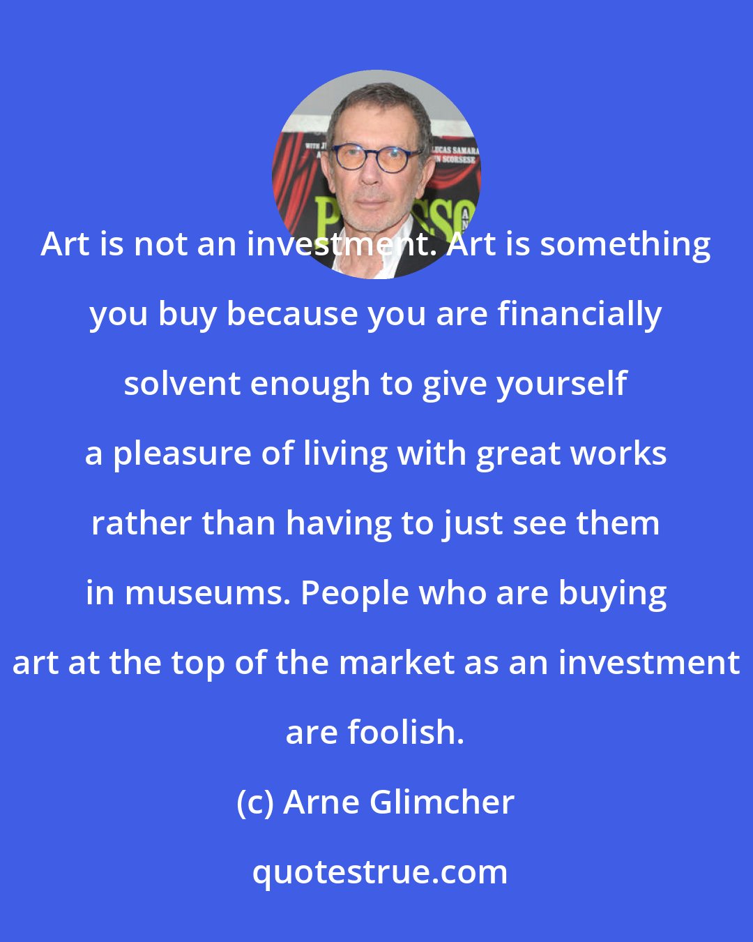 Arne Glimcher: Art is not an investment. Art is something you buy because you are financially solvent enough to give yourself a pleasure of living with great works rather than having to just see them in museums. People who are buying art at the top of the market as an investment are foolish.