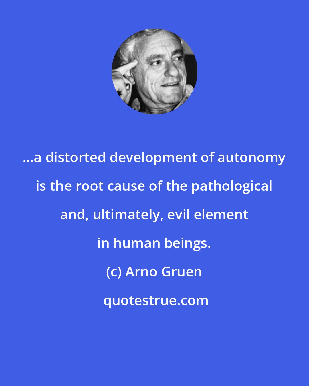 Arno Gruen: ...a distorted development of autonomy is the root cause of the pathological and, ultimately, evil element in human beings.