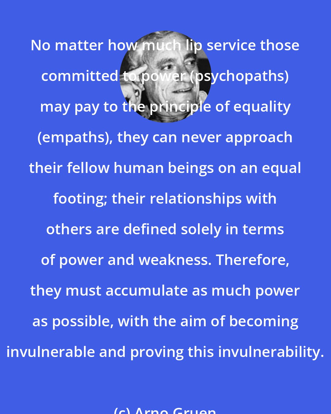 Arno Gruen: No matter how much lip service those committed to power (psychopaths) may pay to the principle of equality (empaths), they can never approach their fellow human beings on an equal footing; their relationships with others are defined solely in terms of power and weakness. Therefore, they must accumulate as much power as possible, with the aim of becoming invulnerable and proving this invulnerability.
