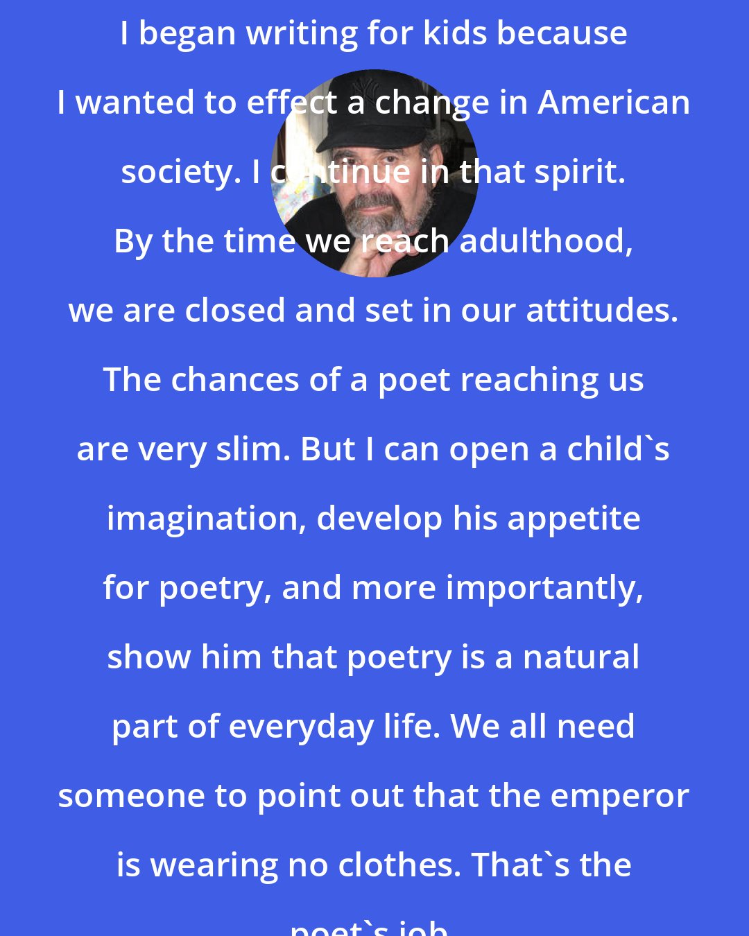 Arnold Adoff: I began writing for kids because I wanted to effect a change in American society. I continue in that spirit. By the time we reach adulthood, we are closed and set in our attitudes. The chances of a poet reaching us are very slim. But I can open a child's imagination, develop his appetite for poetry, and more importantly, show him that poetry is a natural part of everyday life. We all need someone to point out that the emperor is wearing no clothes. That's the poet's job.