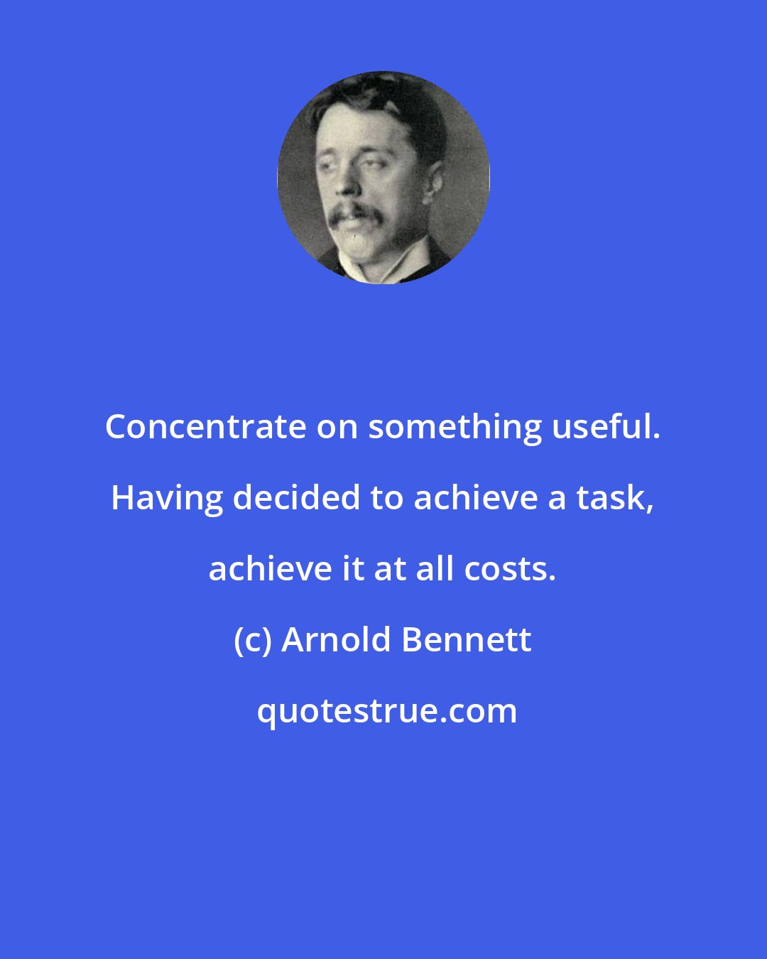 Arnold Bennett: Concentrate on something useful. Having decided to achieve a task, achieve it at all costs.