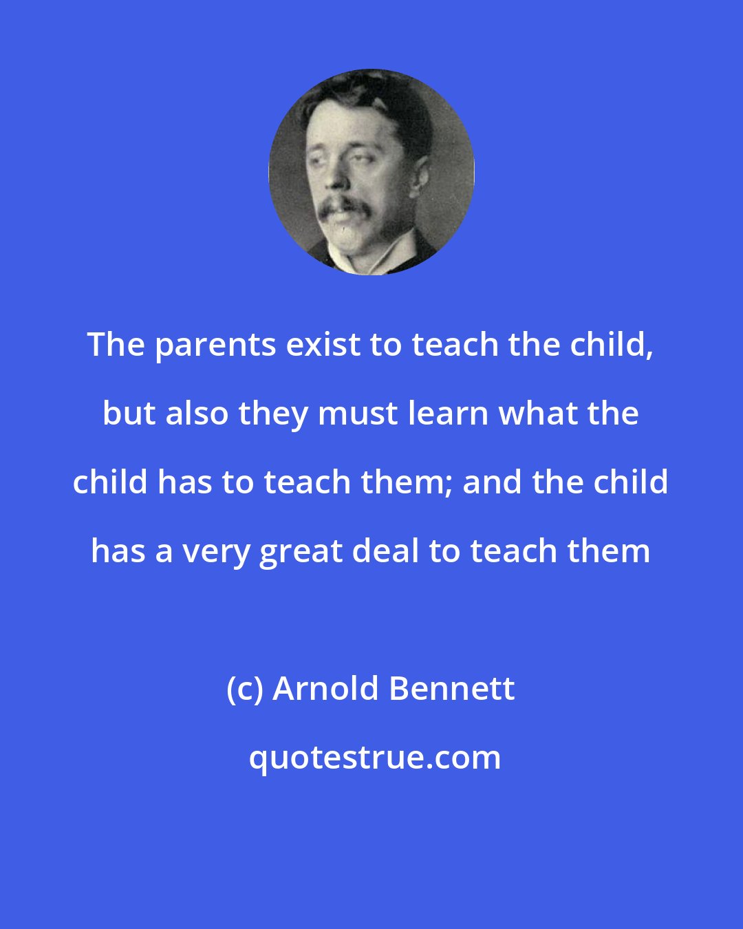 Arnold Bennett: The parents exist to teach the child, but also they must learn what the child has to teach them; and the child has a very great deal to teach them