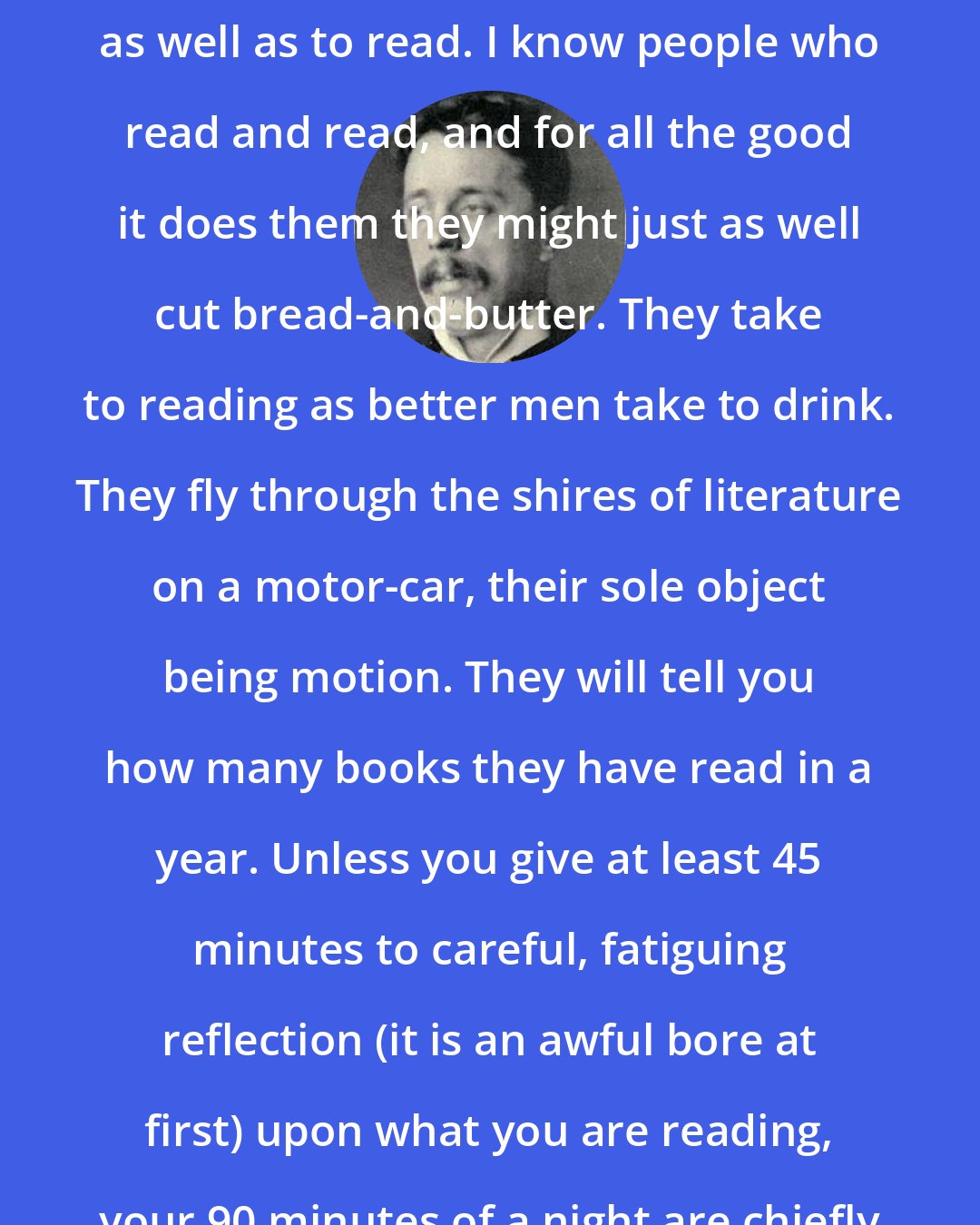 Arnold Bennett: The second suggestion is to think as well as to read. I know people who read and read, and for all the good it does them they might just as well cut bread-and-butter. They take to reading as better men take to drink. They fly through the shires of literature on a motor-car, their sole object being motion. They will tell you how many books they have read in a year. Unless you give at least 45 minutes to careful, fatiguing reflection (it is an awful bore at first) upon what you are reading, your 90 minutes of a night are chiefly wasted.
