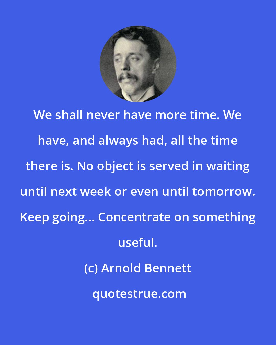 Arnold Bennett: We shall never have more time. We have, and always had, all the time there is. No object is served in waiting until next week or even until tomorrow. Keep going... Concentrate on something useful.
