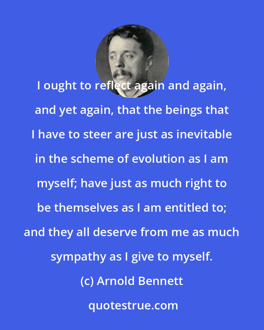 Arnold Bennett: I ought to reflect again and again, and yet again, that the beings that I have to steer are just as inevitable in the scheme of evolution as I am myself; have just as much right to be themselves as I am entitled to; and they all deserve from me as much sympathy as I give to myself.