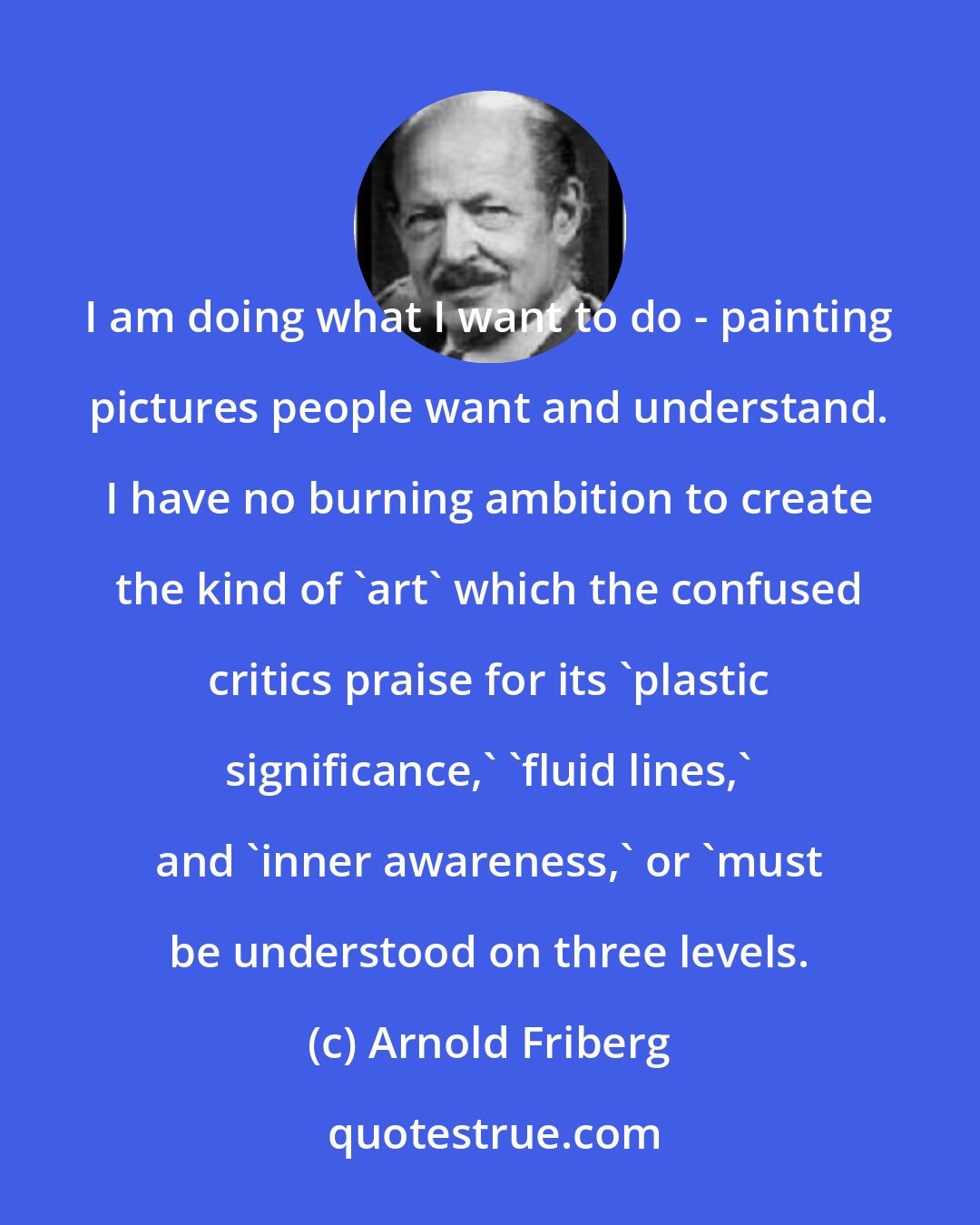 Arnold Friberg: I am doing what I want to do - painting pictures people want and understand. I have no burning ambition to create the kind of 'art' which the confused critics praise for its 'plastic significance,' 'fluid lines,' and 'inner awareness,' or 'must be understood on three levels.