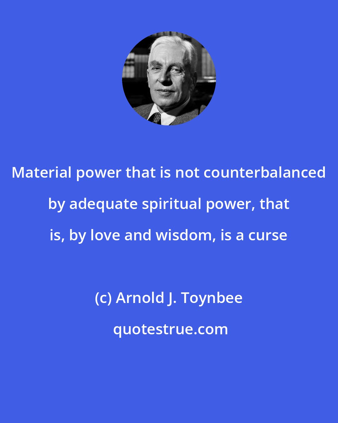 Arnold J. Toynbee: Material power that is not counterbalanced by adequate spiritual power, that is, by love and wisdom, is a curse