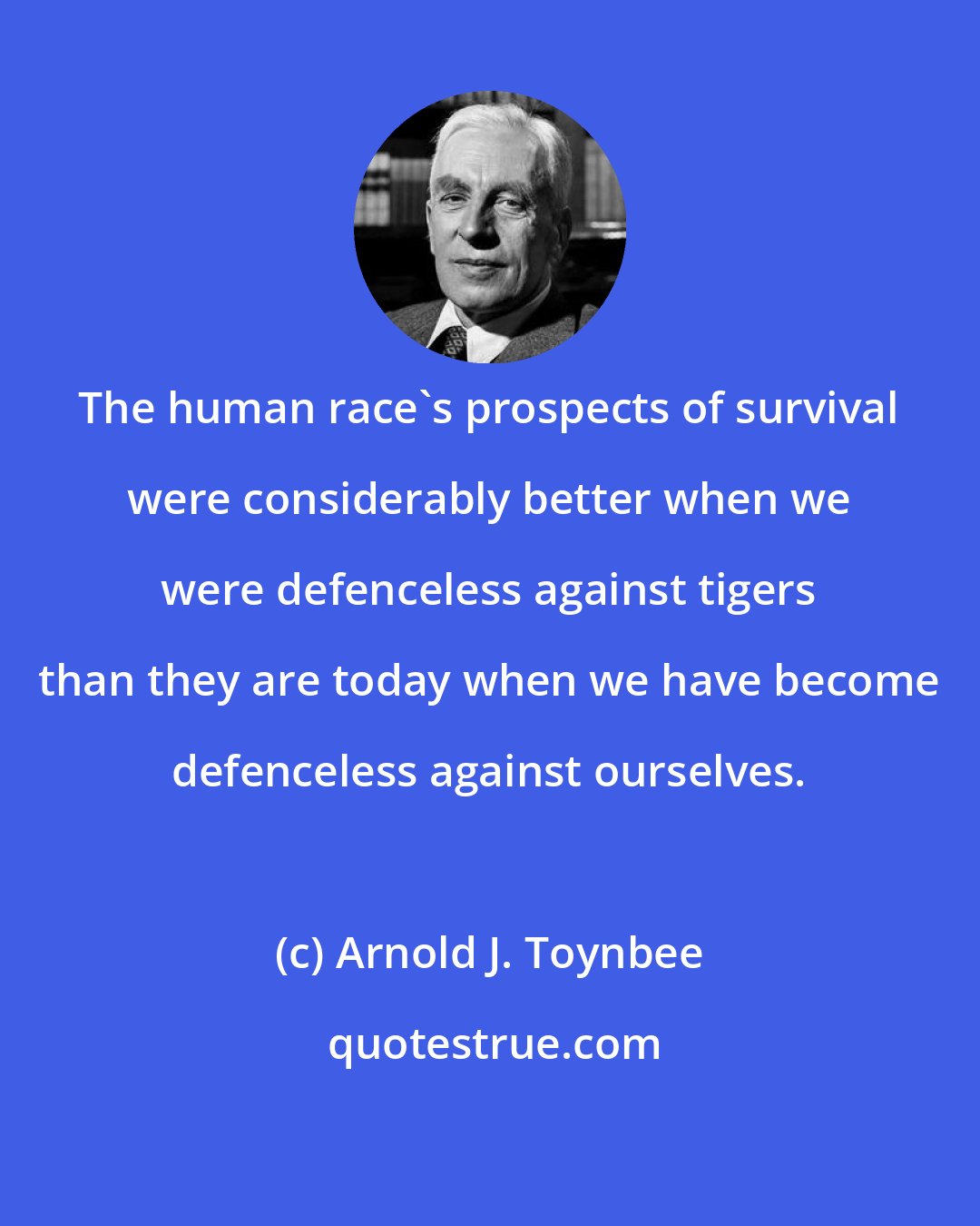 Arnold J. Toynbee: The human race's prospects of survival were considerably better when we were defenceless against tigers than they are today when we have become defenceless against ourselves.