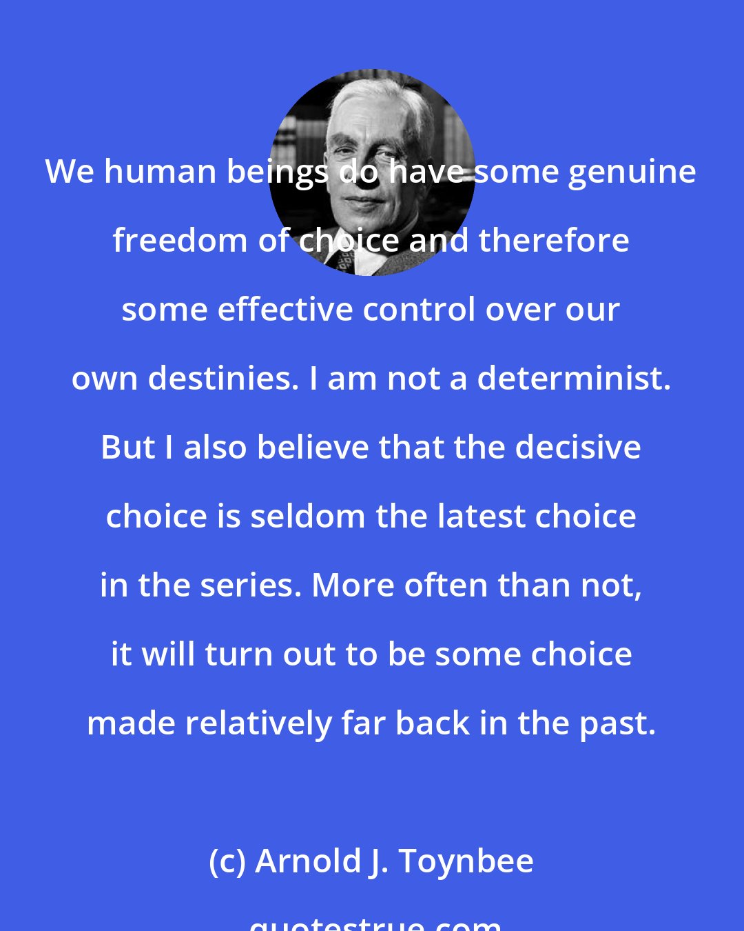 Arnold J. Toynbee: We human beings do have some genuine freedom of choice and therefore some effective control over our own destinies. I am not a determinist. But I also believe that the decisive choice is seldom the latest choice in the series. More often than not, it will turn out to be some choice made relatively far back in the past.