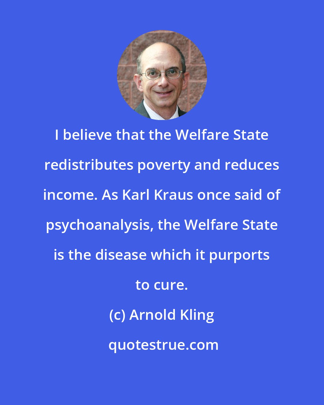 Arnold Kling: I believe that the Welfare State redistributes poverty and reduces income. As Karl Kraus once said of psychoanalysis, the Welfare State is the disease which it purports to cure.