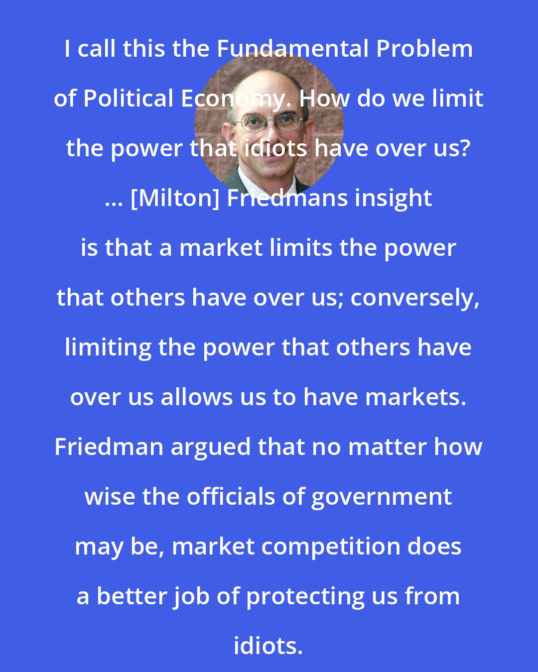 Arnold Kling: I call this the Fundamental Problem of Political Economy. How do we limit the power that idiots have over us? ... [Milton] Friedmans insight is that a market limits the power that others have over us; conversely, limiting the power that others have over us allows us to have markets. Friedman argued that no matter how wise the officials of government may be, market competition does a better job of protecting us from idiots.