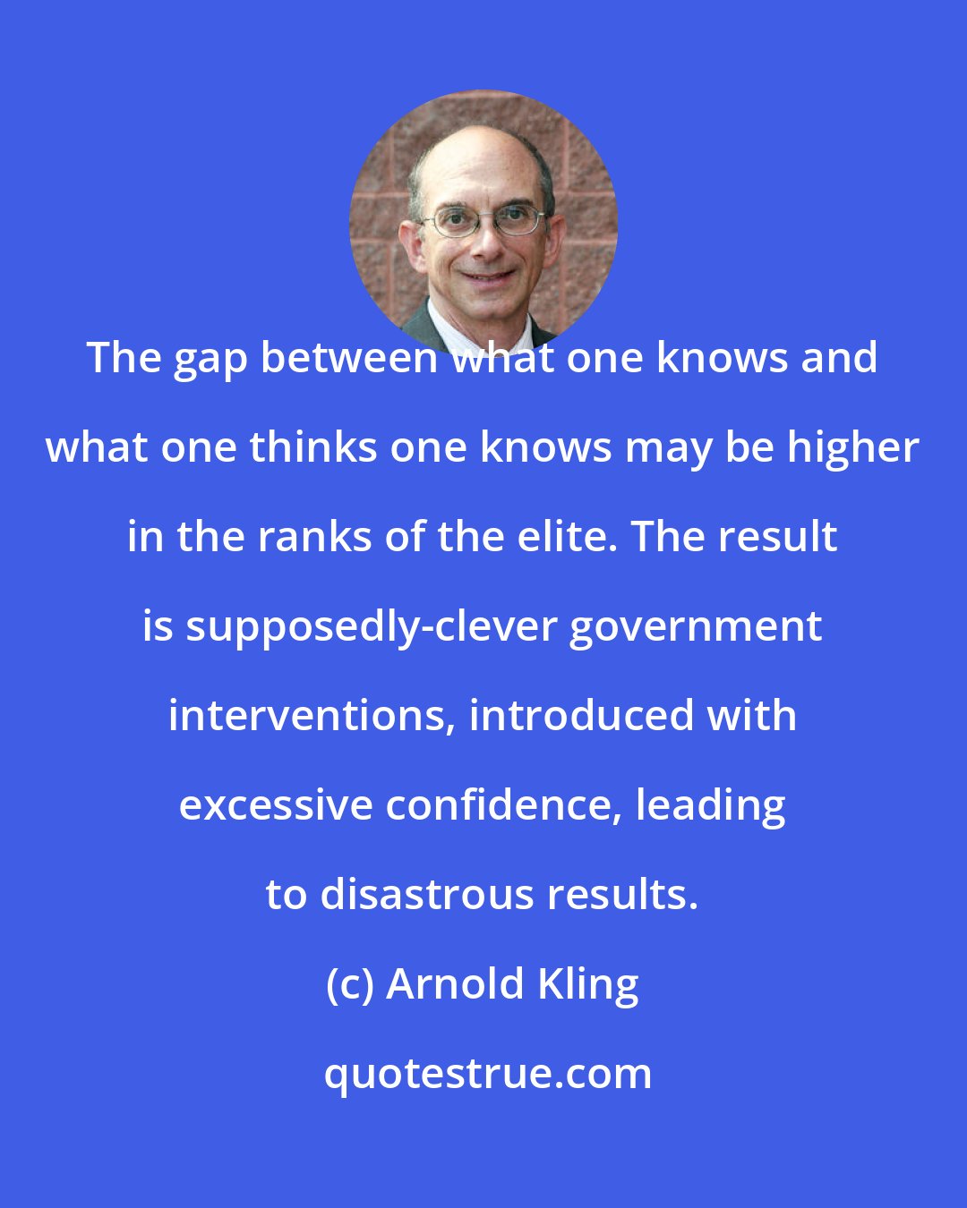 Arnold Kling: The gap between what one knows and what one thinks one knows may be higher in the ranks of the elite. The result is supposedly-clever government interventions, introduced with excessive confidence, leading to disastrous results.
