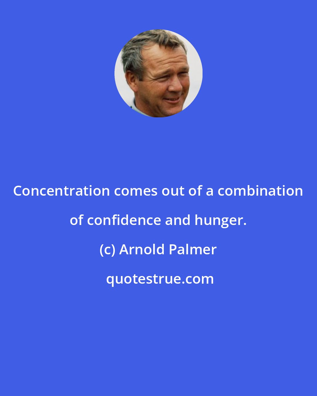 Arnold Palmer: Concentration comes out of a combination of confidence and hunger.