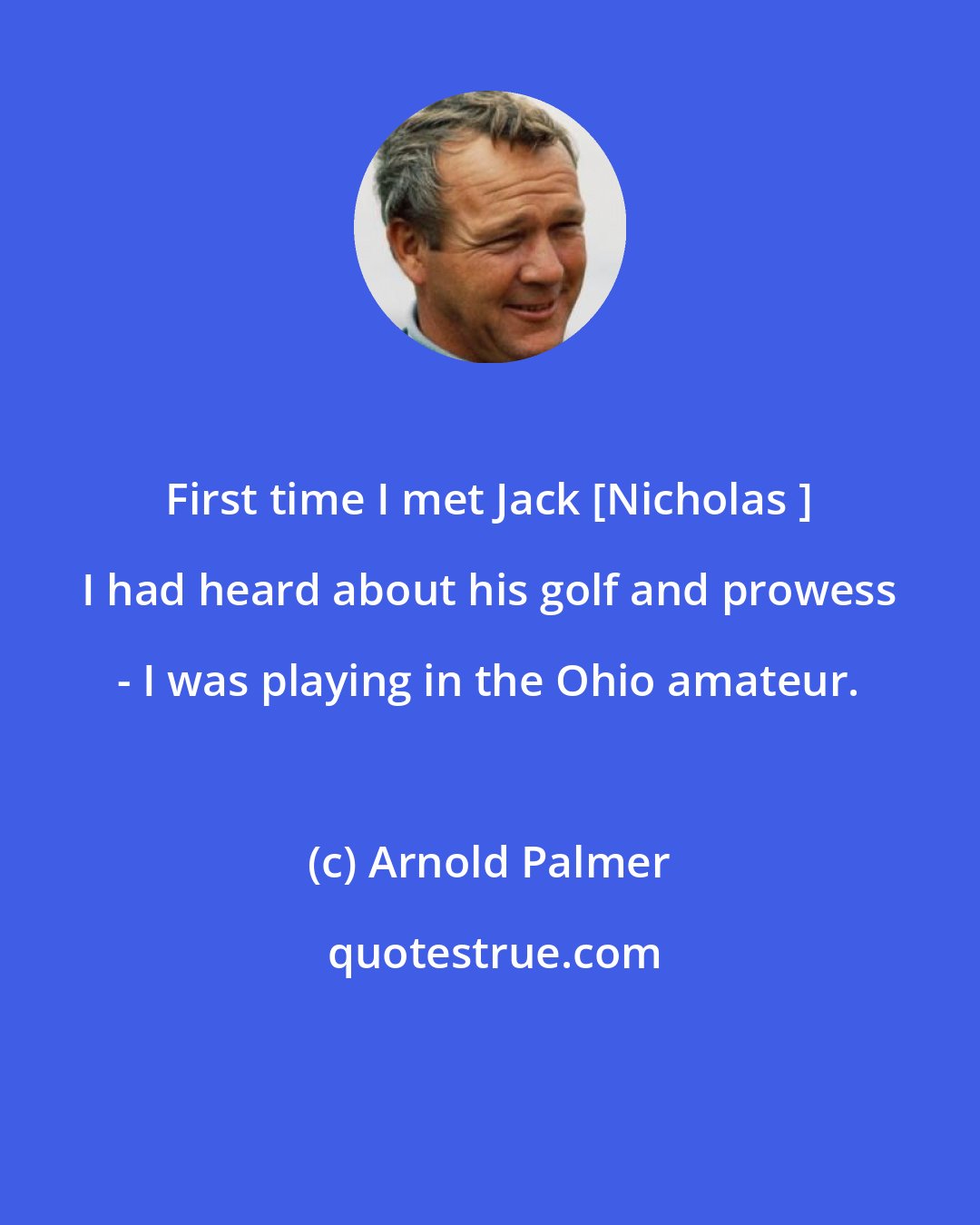 Arnold Palmer: First time I met Jack [Nicholas ] I had heard about his golf and prowess - I was playing in the Ohio amateur.