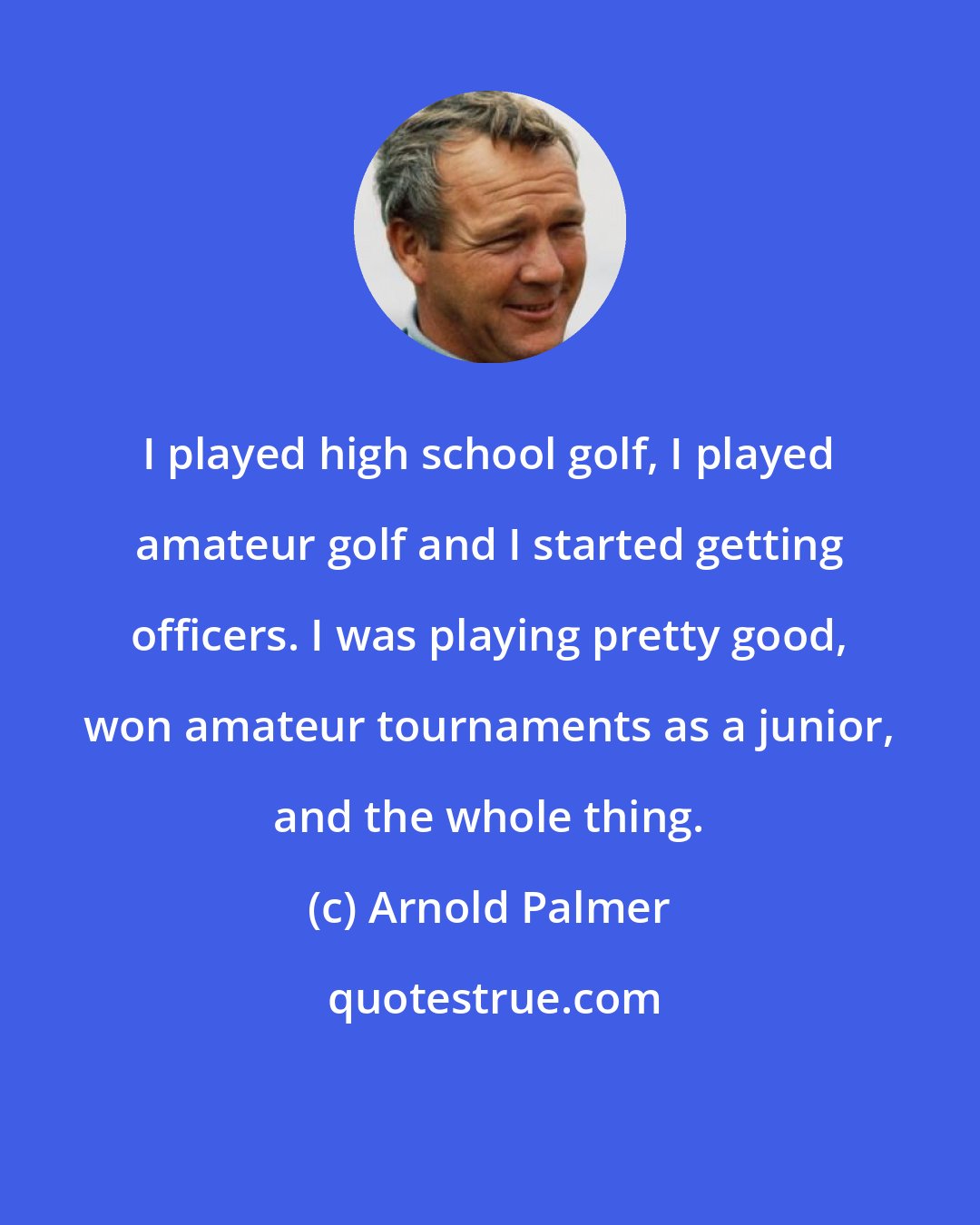 Arnold Palmer: I played high school golf, I played amateur golf and I started getting officers. I was playing pretty good, won amateur tournaments as a junior, and the whole thing.